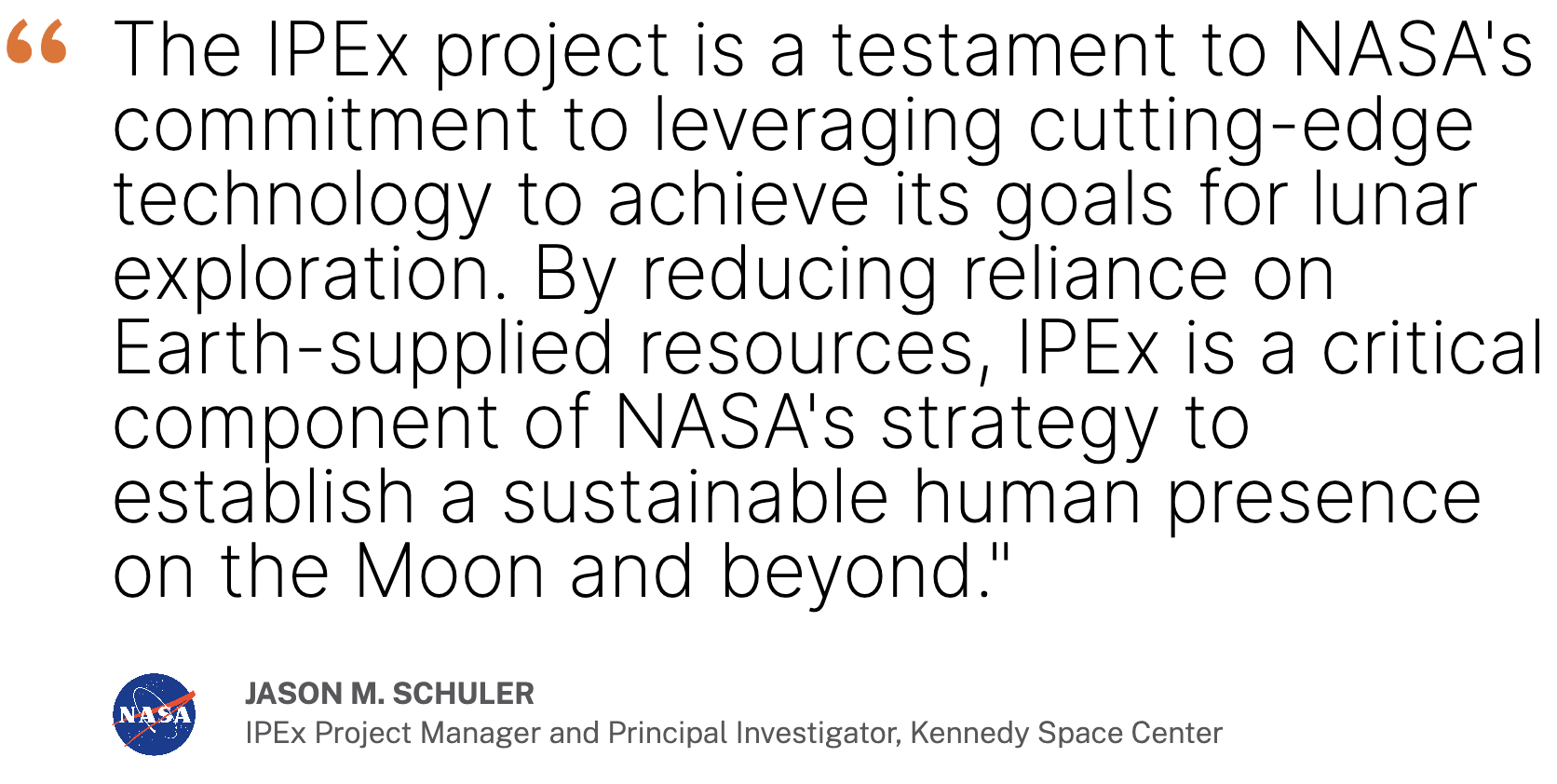 Quote by Jason Schuler, IPEx Project Manager and Principal Investigator at NASA’s Kennedy Space Center. "The IPEx project is a testament to NASA's commitment to leveraging cutting-edge technology to achieve its goals for lunar exploration. By reducing reliance on Earth-supplied resources, IPEx is a critical component of NASA's strategy to establish a sustainable human presence on the Moon and beyond."